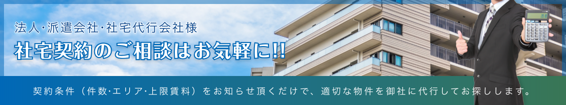 法人・派遣会社・社宅代行会社様向け　社宅契約のご相談はお気軽に!!　契約条件（件数・エリア・上限賃料）をお知らせ頂くだけで、適切な物件を御社に代行してお探しします。